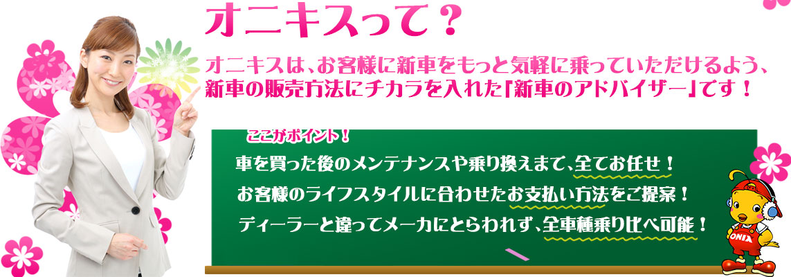 オニキスって？オニキスは、お客様に新車をもっと気軽に乗っていただけるよう、新車の販売方法にチカラを入れた「新車のアドバイザー」です！